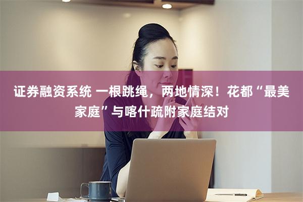 证券融资系统 一根跳绳，两地情深！花都“最美家庭”与喀什疏附家庭结对