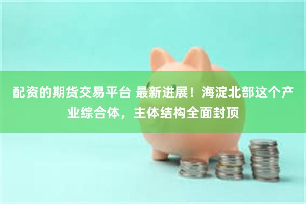 配资的期货交易平台 最新进展！海淀北部这个产业综合体，主体结构全面封顶