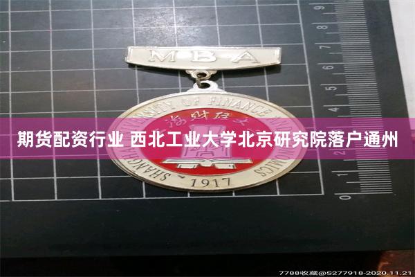 期货配资行业 西北工业大学北京研究院落户通州