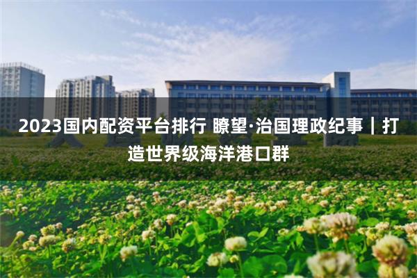 2023国内配资平台排行 瞭望·治国理政纪事｜打造世界级海洋港口群