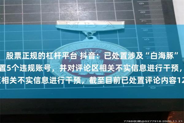 股票正规的杠杆平台 抖音：已处置涉及“白海豚”不实内容12834条，处置5个违规账号，并对评论区相关不实信息进行干预，截至目前已处置评论内容128条