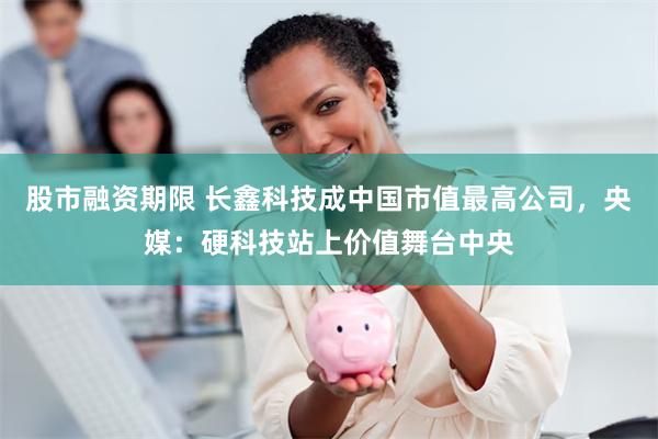 股市融资期限 长鑫科技成中国市值最高公司，央媒：硬科技站上价值舞台中央