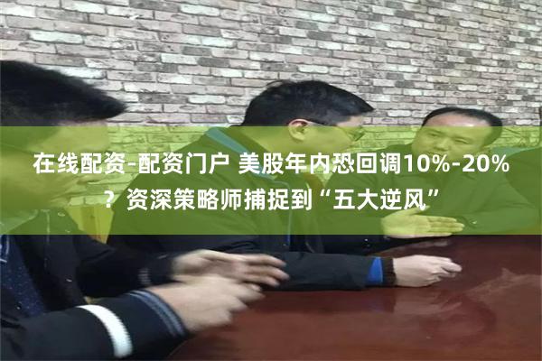在线配资-配资门户 美股年内恐回调10%-20%？资深策略师捕捉到“五大逆风”