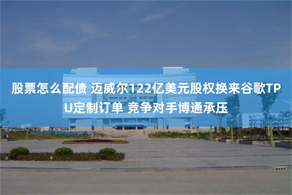 股票怎么配债 迈威尔122亿美元股权换来谷歌TPU定制订单 竞争对手博通承压