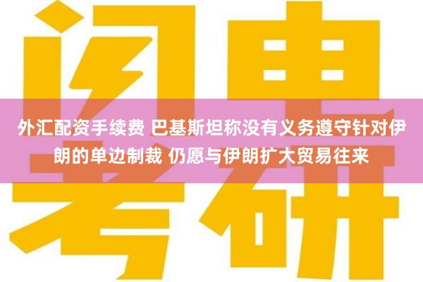 外汇配资手续费 巴基斯坦称没有义务遵守针对伊朗的单边制裁 仍愿与伊朗扩大贸易往来