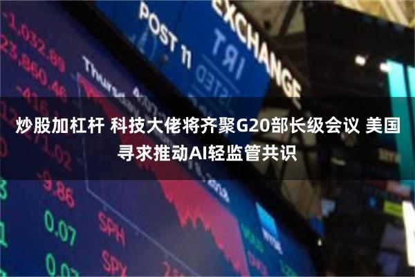 炒股加杠杆 科技大佬将齐聚G20部长级会议 美国寻求推动AI轻监管共识