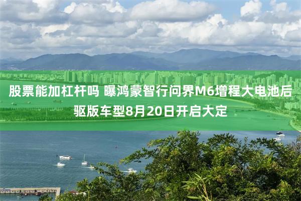 股票能加杠杆吗 曝鸿蒙智行问界M6增程大电池后驱版车型8月20日开启大定