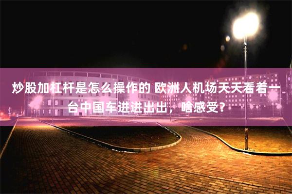 炒股加杠杆是怎么操作的 欧洲人机场天天看着一台中国车进进出出，啥感受？