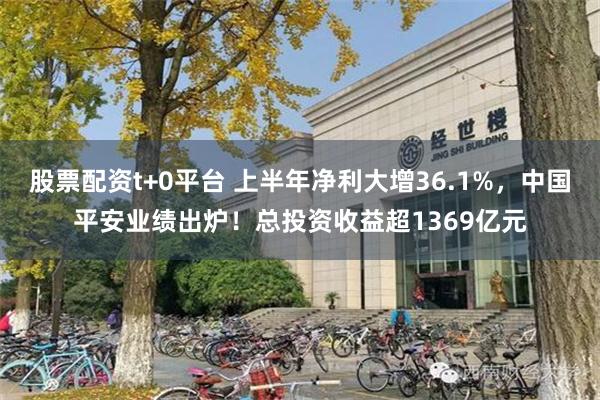 股票配资t+0平台 上半年净利大增36.1%，中国平安业绩出炉！总投资收益超1369亿元