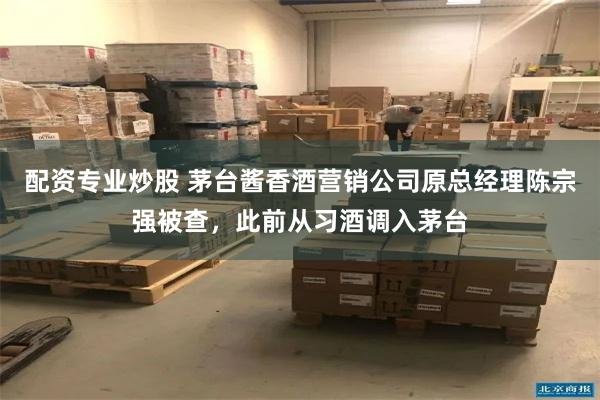 配资专业炒股 茅台酱香酒营销公司原总经理陈宗强被查，此前从习酒调入茅台