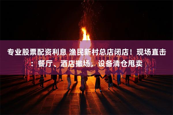 专业股票配资利息 渔民新村总店闭店！现场直击：餐厅、酒店撤场，设备清仓甩卖
