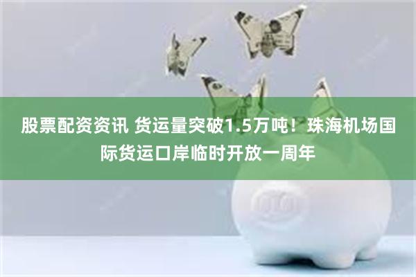 股票配资资讯 货运量突破1.5万吨！珠海机场国际货运口岸临时开放一周年