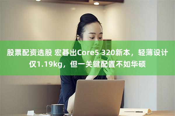 股票配资选股 宏碁出Core5 320新本，轻薄设计仅1.19kg，但一关键配置不如华硕