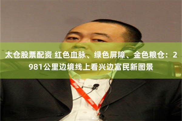 太仓股票配资 红色血脉、绿色屏障、金色粮仓：2981公里边境线上看兴边富民新图景