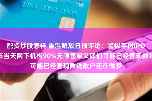 配资炒股怎样 重温解放日报评论：警惕宇树IPO资本泡沫！上市当天网下机构90%无限售梁文锋们可能已经套现数钱散户还在做梦