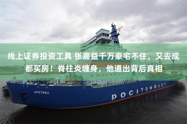 线上证券投资工具 张嘉益千万豪宅不住,又去成都买房!脊柱炎缠身,他道出背后真相