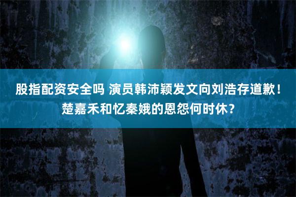 股指配资安全吗 演员韩沛颖发文向刘浩存道歉!楚嘉禾和忆秦娥的恩怨何时休?