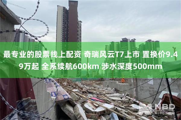 最专业的股票线上配资 奇瑞风云T7上市 置换价9.49万起 全系续航600km 涉水深度500mm