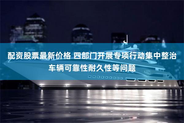 配资股票最新价格 四部门开展专项行动集中整治车辆可靠性耐久性等问题