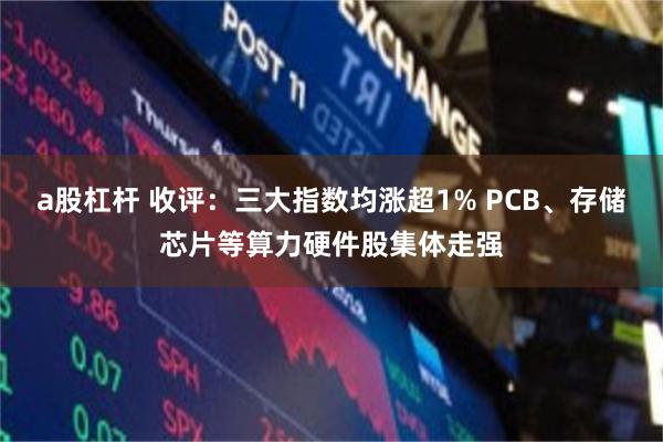 a股杠杆 收评：三大指数均涨超1% PCB、存储芯片等算力硬件股集体走强