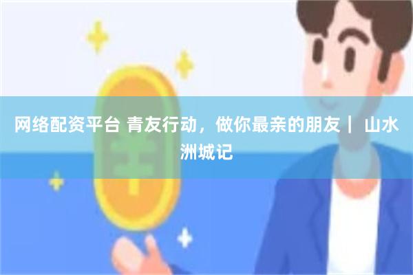 网络配资平台 青友行动，做你最亲的朋友｜ 山水洲城记