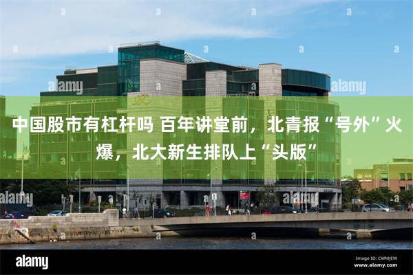 中国股市有杠杆吗 百年讲堂前，北青报“号外”火爆，北大新生排队上“头版”