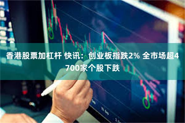 香港股票加杠杆 快讯：创业板指跌2% 全市场超4700家个股下跌