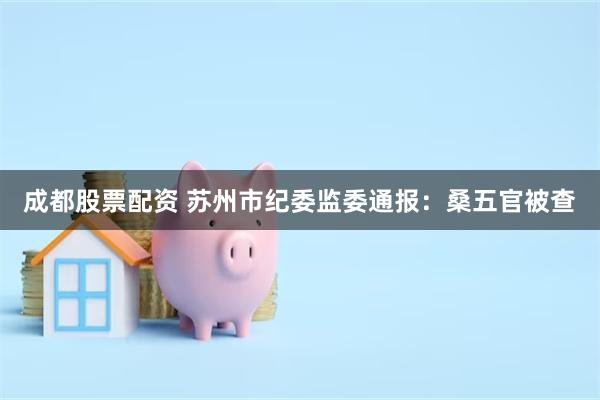 成都股票配资 苏州市纪委监委通报：桑五官被查