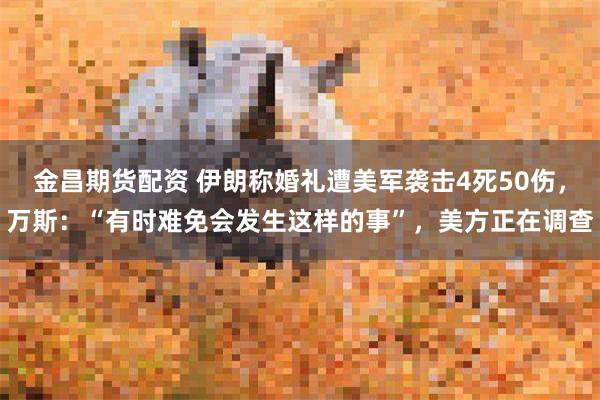 金昌期货配资 伊朗称婚礼遭美军袭击4死50伤,万斯:“有时难免会发生这样的事”,美方正在调查