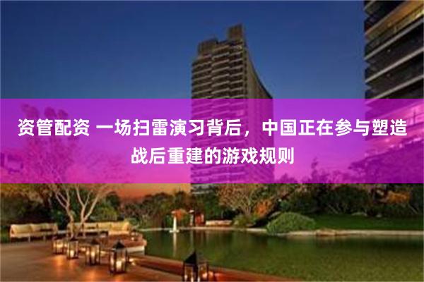 资管配资 一场扫雷演习背后,中国正在参与塑造战后重建的游戏规则