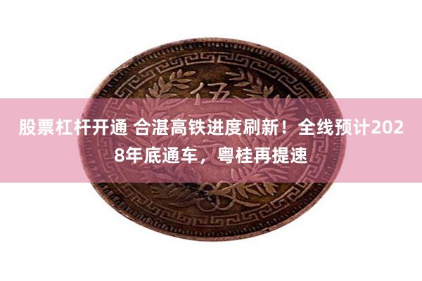 股票杠杆开通 合湛高铁进度刷新！全线预计2028年底通车，粤桂再提速