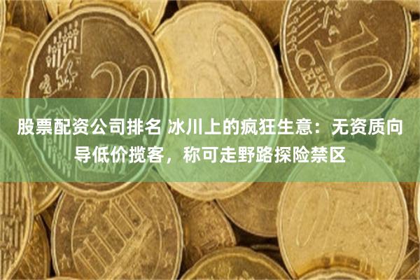股票配资公司排名 冰川上的疯狂生意：无资质向导低价揽客，称可走野路探险禁区