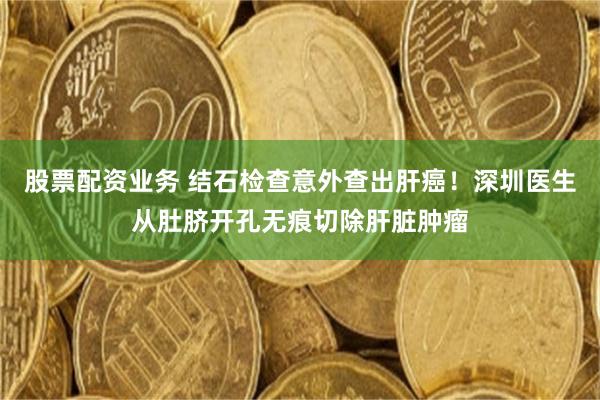 股票配资业务 结石检查意外查出肝癌！深圳医生从肚脐开孔无痕切除肝脏肿瘤