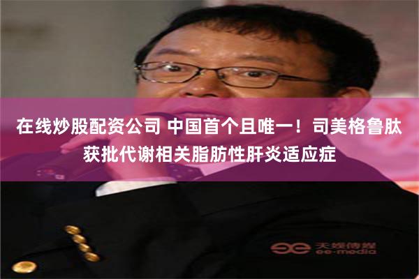在线炒股配资公司 中国首个且唯一！司美格鲁肽获批代谢相关脂肪性肝炎适应症