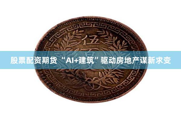 股票配资期货 “AI+建筑”驱动房地产谋新求变