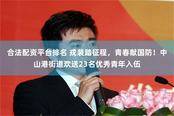 合法配资平台排名 戎装踏征程，青春献国防！中山港街道欢送23名优秀青年入伍