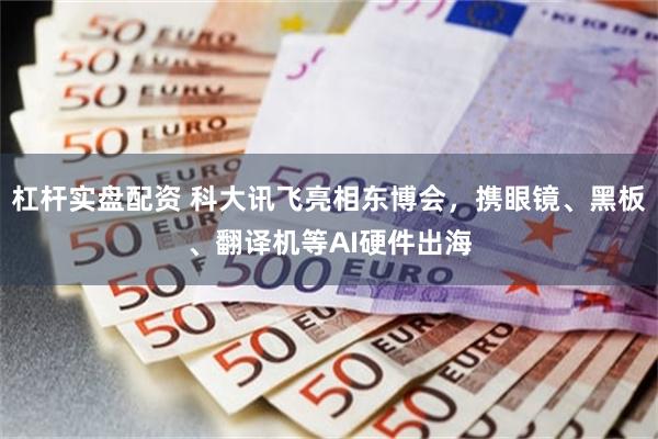 杠杆实盘配资 科大讯飞亮相东博会，携眼镜、黑板、翻译机等AI硬件出海