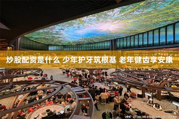 炒股配资是什么 少年护牙筑根基 老年健齿享安康