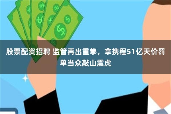 股票配资招聘 监管再出重拳，拿携程51亿天价罚单当众敲山震虎