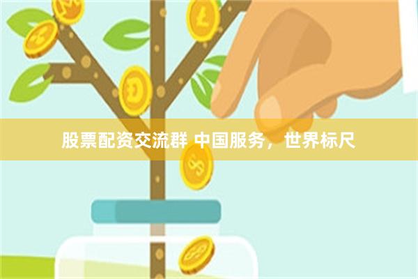 股票配资交流群 中国服务，世界标尺