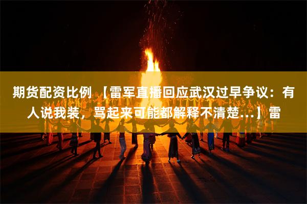 期货配资比例 【雷军直播回应武汉过早争议：有人说我装，骂起来可能都解释不清楚…】雷