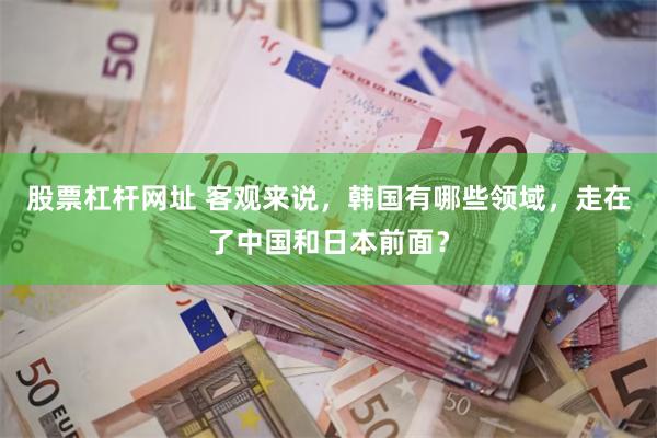 股票杠杆网址 客观来说，韩国有哪些领域，走在了中国和日本前面？