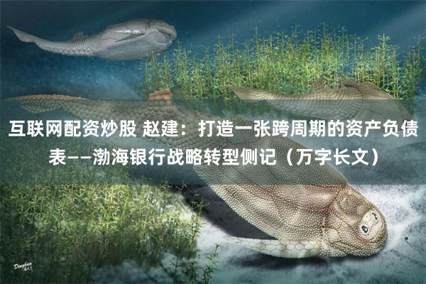互联网配资炒股 赵建：打造一张跨周期的资产负债表——渤海银行战略转型侧记（万字长文）