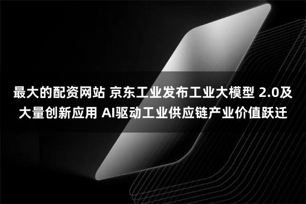 最大的配资网站 京东工业发布工业大模型 2.0及大量创新应用 AI驱动工业供应链产业价值跃迁