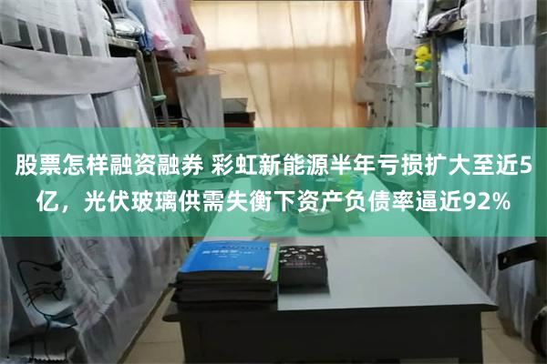股票怎样融资融券 彩虹新能源半年亏损扩大至近5亿，光伏玻璃供需失衡下资产负债率逼近92%