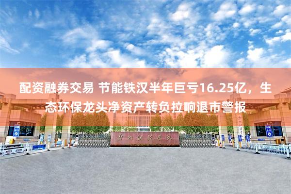 配资融券交易 节能铁汉半年巨亏16.25亿，生态环保龙头净资产转负拉响退市警报
