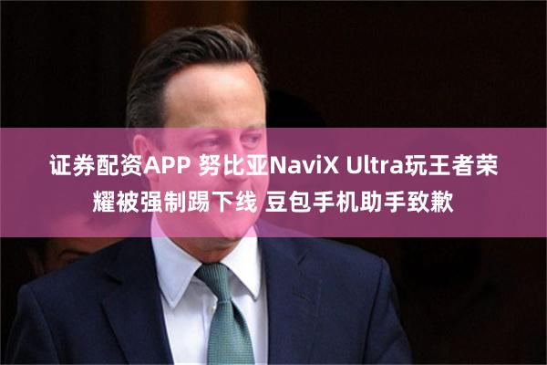证券配资APP 努比亚NaviX Ultra玩王者荣耀被强制踢下线 豆包手机助手致歉