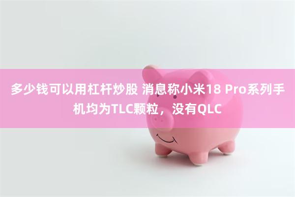多少钱可以用杠杆炒股 消息称小米18 Pro系列手机均为TLC颗粒，没有QLC