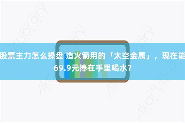 股票主力怎么操盘 造火箭用的「太空金属」，现在能69.9元捧在手里喝水？