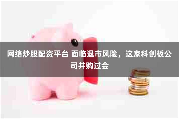 网络炒股配资平台 面临退市风险,这家科创板公司并购过会